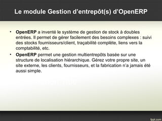 Le module Gestion d’entrepôt(s) d’OpenERP
• OpenERP a inventé le système de gestion de stock à doubles
entrées. Il permet de gérer facilement des besoins complexes : suivi
des stocks fournisseurs/client, traçabilité complète, liens vers la
comptabilité, etc.
• OpenERP permet une gestion multientrepôts basée sur une
structure de localisation hiérarchique. Gérez votre propre site, un
site externe, les clients, fournisseurs, et la fabrication n’a jamais été
aussi simple.
 