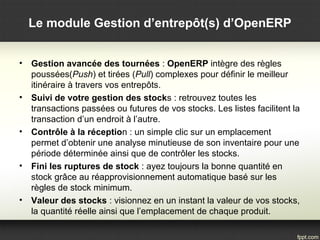 • Gestion avancée des tournées : OpenERP intègre des règles
poussées(Push) et tirées (Pull) complexes pour définir le meilleur
itinéraire à travers vos entrepôts.
• Suivi de votre gestion des stocks : retrouvez toutes les
transactions passées ou futures de vos stocks. Les listes facilitent la
transaction d’un endroit à l’autre.
• Contrôle à la réception : un simple clic sur un emplacement
permet d’obtenir une analyse minutieuse de son inventaire pour une
période déterminée ainsi que de contrôler les stocks.
• Fini les ruptures de stock : ayez toujours la bonne quantité en
stock grâce au réapprovisionnement automatique basé sur les
règles de stock minimum.
• Valeur des stocks : visionnez en un instant la valeur de vos stocks,
la quantité réelle ainsi que l’emplacement de chaque produit.
Le module Gestion d’entrepôt(s) d’OpenERP
 
