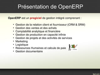 Présentation de OpenERP
OpenERP est un progiciel de gestion intégré comprenant :
• Gestion de la relation client et fournisseur (CRM & SRM)
• Gestion des ventes et des achats
• Comptabilité analytique et financière
• Gestion de production en capacité infinie
• Gestion de projets et des activités de services
• Marketing
• Logistique
• Ressources Humaines et calcule de paie
• Gestion documentaire
 