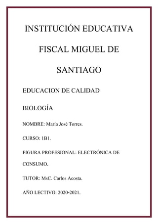 INSTITUCI�N EDUCATIVA
FISCAL MIGUEL DE
SANTIAGO
EDUCACION DE CALIDAD
BIOLOG�A
NOMBRE: Mar�a Jos� Torres.
CURSO: 1B1.
FIGURA PROFESIONAL: ELECTR�NICA DE
CONSUMO.
TUTOR: MsC. Carlos Acosta.
A�O LECTIVO: 2020-2021.
 