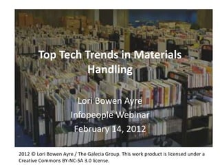 Top Tech Trends in Materials
                 Handling

                        Lori Bowen Ayre
                      Infopeople Webinar
                       February 14, 2012

2012 © Lori Bowen Ayre / The Galecia Group. This work product is licensed under a
Creative Commons BY-NC-SA 3.0 license.
 