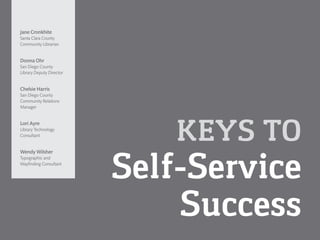 KEYS TO Self-Service 
Success 
Jane Cronkhite 
Santa Clara County 
Community Librarian 
Donna Ohr 
San Diego County 
Library Deputy Director 
Chelsie Harris 
San Diego County 
Community Relations Manager 
Lori AyreLibrary Technology 
Consultant 
Wendy Wilsher 
Typographic and 
Wayfinding Consultant  
