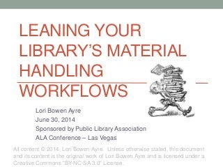 LEANING YOUR
LIBRARY’S MATERIAL
HANDLING
WORKFLOWS
Lori Bowen Ayre
June 30, 2014
Sponsored by Public Library Association
ALA Conference – Las Vegas
All content © 2014, Lori Bowen Ayre. Unless otherwise stated, this document
and its content is the original work of Lori Bowen Ayre and is licensed under a
Creative Commons "BY-NC-SA 3.0" License.
 