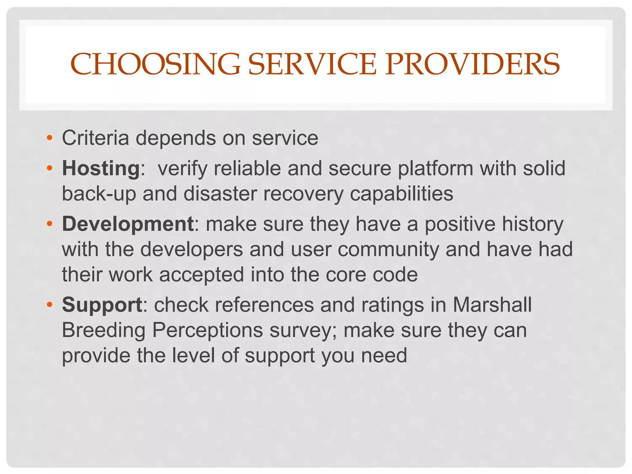 CHOOSING SERVICE PROVIDERS
• Criteria depends on service
• Hosting: verify reliable and secure platform with solid
back-up and disaster recovery capabilities
• Development: make sure they have a positive history
with the developers and user community and have had
their work accepted into the core code
• Support: check references and ratings in Marshall
Breeding Perceptions survey; make sure they can
provide the level of support you need
 