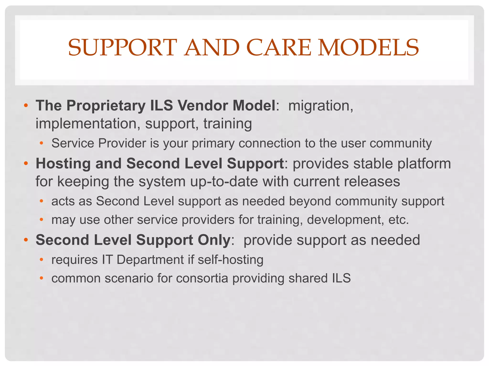 SUPPORT AND CARE MODELS
• The Proprietary ILS Vendor Model: migration,
implementation, support, training
• Service Provider is your primary connection to the user community
• Hosting and Second Level Support: provides stable platform
for keeping the system up-to-date with current releases
• acts as Second Level support as needed beyond community support
• may use other service providers for training, development, etc.
• Second Level Support Only: provide support as needed
• requires IT Department if self-hosting
• common scenario for consortia providing shared ILS
 