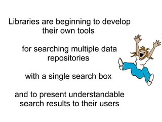 Libraries are beginning to develop their own tools  for searching multiple data repositories  with a single search box  and to present understandable search results to their users 