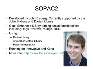 SOPAC2 Developed by John Blyberg. Currently supported by the John Blyberg and Darien Library Goal: Enhances ILS by adding social functionalities including: tags, reviews, ratings, RSS. Using it:  Darien Library Ann Arbor District Library Palos Verdes (CA) Running on Innovative and Koha  More info:  http:// www.thesocialopac.net 