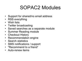 SOPAC2 Modules  Support for shared/no email address RSS everything Wish lists Twitter broadcasting Saved searches as a separate module Summer Reading module Checkout History Recommendation engine Search statistics SMS notifications / support "Recommend to a friend“ Auto-renew items 