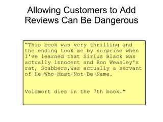 Allowing Customers to Add Reviews Can Be Dangerous “ This book was very thrilling and the ending took me by surprise when I've learned that Sirius Black was actually innocent and Ron Weasley's rat, Scabbers,was actually a servant of He-Who-Must-Not-Be-Name. Voldmort dies in the 7th book.” 