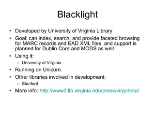 Blacklight Developed by University of Virginia Library Goal: can index, search, and provide faceted browsing for MARC records and EAD XML files, and support is planned for Dublin Core and MODS as well  Using it:  University of Virginia Running on Unicorn Other libraries involved in development: Stanford More info:  http://www2.lib.virginia.edu/press/virgobeta/ 