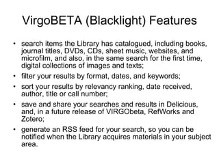 VirgoBETA (Blacklight) Features search items the Library has catalogued, including books, journal titles, DVDs, CDs, sheet music, websites, and microfilm, and also, in the same search for the first time, digital collections of images and texts;  filter your results by format, dates, and keywords;  sort your results by relevancy ranking, date received, author, title or call number;  save and share your searches and results in Delicious, and, in a future release of VIRGObeta, RefWorks and Zotero;  generate an RSS feed for your search, so you can be notified when the Library acquires materials in your subject area.  