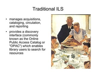 Traditional ILS manages acquisitions, cataloging, circulation, and reporting provides a discovery interface (commonly known as the Online Public Access Catalog or "OPAC") which enables library users to search for resources 