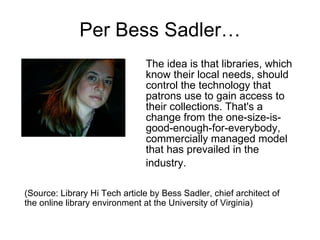 Per Bess Sadler… The idea is that libraries, which know their local needs, should control the technology that patrons use to gain access to their collections. That's a change from the one-size-is-good-enough-for-everybody, commercially managed model that has prevailed in the industry.   (Source: Library Hi Tech article by Bess Sadler, chief architect of the online library environment at the University of Virginia) 