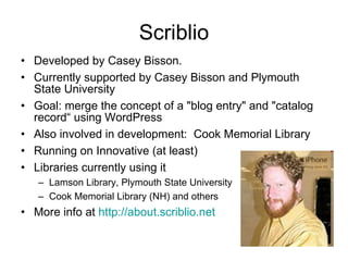 Scriblio Developed by Casey Bisson.  Currently supported by Casey Bisson and Plymouth State University Goal: merge the concept of a "blog entry" and "catalog record“ using WordPress Also involved in development:  Cook Memorial Library  Running on Innovative (at least) Libraries currently using it Lamson Library, Plymouth State University Cook Memorial Library (NH) and others More info at  http:// about.scriblio.net 