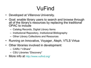 VuFind Developed at Villanova University.  Goal: enable library users to search and browse through all of the library's resources by replacing the traditional OPAC to include Catalog Records, Digital Library Items  Institutional Repository, Institutional Bibliography  Other Library Collections and Resources  Running on Innovative, Voyager, Aleph, VTLS Virtua  Other libraries involved in development: CARLI “I-Share” CSU Libraries “Discovery” More info at  http:// www.vufind.org / 