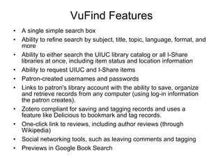 VuFind Features A single simple search box  Ability to refine search by subject, title, topic, language, format, and more  Ability to either search the UIUC library catalog or all I-Share libraries at once, including item status and location information  Ability to request UIUC and I-Share items  Patron-created usernames and passwords  Links to patron's library account with the ability to save, organize and retrieve records from any computer (using log-in information the patron creates).  Zotero compliant for saving and tagging records and uses a feature like Delicious to bookmark and tag records.  One-click link to reviews, including author reviews (through Wikipedia)  Social networking tools, such as leaving comments and tagging  Previews in Google Book Search 