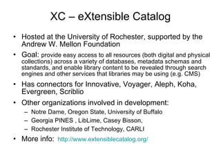 XC – eXtensible Catalog Hosted at the University of Rochester, supported by the Andrew W. Mellon Foundation  Goal:  provide easy access to all resources (both digital and physical collections) across a variety of databases, metadata schemas and standards, and enable library content to be revealed through search engines and other services that libraries may be using (e.g. CMS) Has connectors for Innovative, Voyager, Aleph, Koha, Evergreen, Scriblio Other organizations involved in development:  Notre Dame, Oregon State, University of Buffalo Georgia PINES , LibLime, Casey Bisson,  Rochester Institute of Technology, CARLI More info:   http:// www.extensiblecatalog.org / 