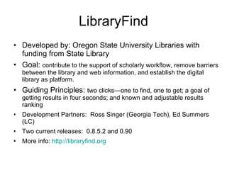 LibraryFind Developed by: Oregon State University Libraries with funding from State Library  Goal:  contribute to the support of scholarly workflow, remove barriers between the library and web information, and establish the digital library as platform.  Guiding Principles:  two clicks—one to find, one to get; a goal of getting results in four seconds; and known and adjustable results ranking  Development Partners:  Ross Singer (Georgia Tech), Ed Summers (LC) Two current releases:  0.8.5.2 and 0.90 More info:  http://libraryfind.org 