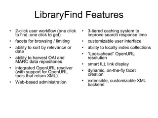 LibraryFind Features 2-click user workflow (one click to find, one click to get) facets for browsing / limiting ability to sort by relevance or date ability to harvest OAI and MARC data repositories integrated OpenURL resolver (with support for OpenURL tools that return XML) Web-based administration 3-tiered caching system to improve search response time customizable user interface ability to locally index collections “ Look-ahead” OpenURL resolution smart ILL link display dynamic, on-the-fly facet creation extensible, customizable XML backend 