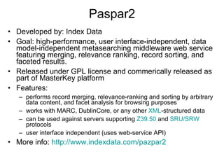 Paspar2 Developed by: Index Data Goal: high-performance, user interface-independent, data model-independent metasearching middleware web service featuring merging, relevance ranking, record sorting, and faceted results.  Released under GPL license and commerically released as part of MasterKey platform Features:  performs record merging, relevance-ranking and sorting by arbitrary data content, and facet analysis for browsing purposes works with MARC, DublinCore, or any other  XML -structured data can be used against servers supporting  Z39.50  and  SRU/SRW  protocols user interface independent (uses web-service API) More info:  http://www.indexdata.com/pazpar2 