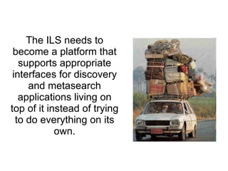 The ILS needs to become a platform that supports appropriate interfaces for discovery and metasearch applications living on top of it instead of trying to do everything on its own. 