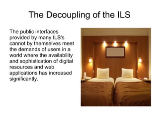 The Decoupling of the ILS The public interfaces provided by many ILS's cannot by themselves meet the demands of users in a world where the availability and sophistication of digital resources and web applications has increased significantly. 