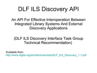 DLF ILS Discovery API An API For Effective Interoperation Between Integrated Library Systems And External Discovery Applications (DLF ILS Discovery Interface Task Group Technical Recommendation)  Available from:  http://www.diglib.org/architectures/ilsdi/DLF_ILS_Discovery_1.1.pdf 