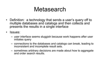 Metasearch Definition:  a technology that sends a user’s query off to multiple databases and catalogs and then collects and presents the results in a single interface  Issues:  user interface seems sluggish because work happens after user initiates query connections to the databases and catalogs can break, leading to inconsistent and incomplete result sets.  sometimes arbitrary decisions are made about how to aggregate and order search results. 
