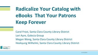 Radicalize Your Catalog with 
eBooks That Your Patrons 
Keep Forever 
Carol Frost, Santa Clara County Library District 
Lori Ayre, Galecia Group 
Megan Wong, Santa Clara County Library District 
Heekyung Wilhelmi, Santa Clara County Library District 
11/12/2014 
 