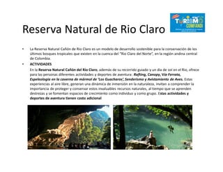 Reserva Natural de Rio Claro
• La Reserva Natural Cañón de Rio Claro es un modelo de desarrollo sostenible para la conservación de los
últimos bosques tropicales que existen en la cuenca del “Rio Claro del Norte”, en la región andina central
de Colombia.
• ACTIVIDADES
En la Reserva Natural Cañón del Río Claro, además de su recorrido guiado y un dia de sol en el Rio, ofrece
para las personas diferentes actividades y deportes de aventura: Rafting, Canopy, Vía Ferrata,
Espeleología en la caverna de mármol de ‘Los Guacharos’, Senderismo y Avistamiento de Aves. Estas
experiencias al aire libre, generan una dinámica de inmersión en la naturaleza, invitan a comprender la
importancia de proteger y conservar estos invaluables recursos naturales, al tiempo que se aprenden
destrezas y se fomentan espacios de crecimiento como individuo y como grupo. Estas actividades y
deportes de aventura tienen costo adicional
 