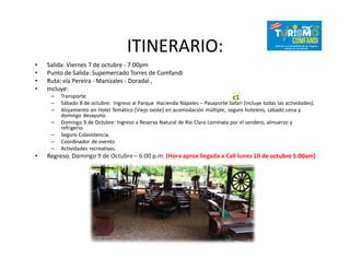 ITINERARIO:
• Salida: Viernes 7 de octubre - 7:00pm
• Punto de Salida: Supemercado Torres de Comfandi
• Ruta: vía Pereira - Manizales - Doradal ,
• Incluye:
– Transporte
– Sábado 8 de octubre: Ingreso al Parque Hacienda Nápoles – Pasaporte Safari (incluye todas las actividades).
– Alojamiento en Hotel Temático (Viejo oeste) en acomodación múltiple, seguro hotelero, sábado cena y
domingo desayuno.
– Domingo 9 de Octubre: Ingreso a Reserva Natural de Rio Claro caminata por el sendero, almuerzo y
refrigerio.
– Seguro Colasistencia.
– Coordinador de evento
– Actividades recreativas.
• Regreso: Domingo 9 de Octubre – 6:00 p.m. (Hora aprox llegada a Cali lunes 10 de octubre 5:00am)
c1
 
