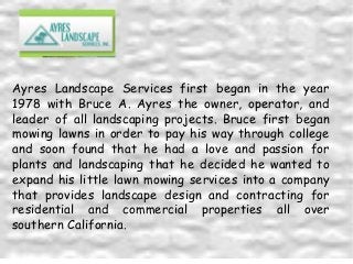 Ayres Landscape Services first began in the year
1978 with Bruce A. Ayres the owner, operator, and
leader of all landscaping projects. Bruce first began
mowing lawns in order to pay his way through college
and soon found that he had a love and passion for
plants and landscaping that he decided he wanted to
expand his little lawn mowing services into a company
that provides landscape design and contracting for
residential and commercial properties all over
southern California.

 