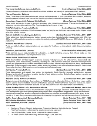 Shannon Tribich Ayres                                      (925) 639-4912                                shanayres@gmail.com

Total Immersion Software, Alameda, California                                 (Contract Technical Writer/Editor, 2010)
Wrote and edited documentation for armed forces mission rehearsal and training on game development platforms.
Tiburon, Pleasanton, California                                                 (Contract Technical Writer/Editor, 2009)
Ported Corrections (prison) Management user manual from FrameMaker to Word, then edited and updated it, while also
correcting existing mistakes in the manual and identifying previously-overlooked software bugs.
Support.com (SupportSoft), Redwood City, California                               (Senior Technical Writer/Editor, 2008)
Wrote scripts and service guides for solutions engineers, who connect to customers’ PCs over the Internet and run
software to correct problems with the PCs. Thoroughly edited and rewrote UI text.
Velti (Ad Infuse), San Francisco, California                                  (Contract Technical Writer/Editor, 2008)
Wrote and edited documentation (including release notes, bug reports, and dashboard user guides) for Ad Infuse a mobile
advertising solution provider.
Motorola Mobile Devices, Sunnyvale, California                           (Contract Technical Writer/Editor, 2006 – 2007)
Wrote, edited, and illustrated developer guides, tutorials, online help, technical articles, release notes, wiki, APIs, and
SDKs, for mobile applications running on mobile phones that used Java ME (J2ME). Renamed SDK to better fit with the
product line.
Vodafone, Walnut Creek, California                              (Contract Technical Writer/Editor, 2005 – 2006)
Wrote and edited software documentation and use cases for Vodafone, an international mobile telecommunications
company.
Adteractive, San Francisco, California                                    (Contract Technical Writer/Editor, 2005)
Wrote technical support documentation for Adteractive, a digital marketing company that delivers leads and new
customers to advertisers on a pay-for-performance basis.
Gap Inc. Direct, San Francisco, California                                      (Contract Technical Writer/Editor, 2005)
Wrote documentation for Web Support engineers, including restart procedures for UNIX servers. Documented order
management, online merchandising, marketing, reporting and CRM operations and tools, and online retail operations.
Worked with project leads and software engineers to develop content standardization and structure across documentation
deliverables. Edited trouble-shooting support guides (written by engineers) and enforced strict standards for these guides.
Examined and revised HTML code to correct formatting and inefficiency issues.
ActivIdentity, Fremont, California                               (Contract Technical Writer/Editor, 2004 – 2005)
Wrote documentation and created Help system for ActivIdentity Single Sign-On, computer authentication software.
Designed and created FrameMaker template. Member of style guide committee. Edited software guides, manuals, and
documents for other departments.
Metavente (Vicor), Richmond, California                                             (Lead Technical Writer, 2001 – 2004)
Designed, wrote, and edited user documentation for RIDS (Receivables Information Delivery System), an image-enabled
lockbox system. Documented both hardware and software products. RIDS lets financial institutions receive and process
payments directly into their customers’ accounts and lets the customers view those transactions via the Internet.
SkillSet Software (defunct 4/01), Pleasanton, California                       (Documentation Manager, 1999 – 2001)
Designed, wrote, and edited product documentation for Employment Exchange, a scalable, web-based, enterprise, work-
force-management application spanning nearly every aspect of the hiring and recruiting process. Set up documentation
standards and procedures; wrote documentation project plans and estimates; supervised/mentored junior writer. Active
member of UI team. Recommended product design and usability improvements and standardized text and UI elements.
McAfee (Secure Computing), Concord, California                                    (Senior Technical Writer, 1997 – 1999)
IBM (Informix), Menlo Park, California                                            (Senior Technical Writer, 1996 – 1997)
Inovis (Premenos), Concord, California                                            (Senior Technical Writer, 1993 – 1996)
EDUCATION
        Bachelor of Science (Honors): Mathematics, Economics, Statistics; Salford University, England
         Top 2% of population—full scholarship (academic and living expenses)
        Teaching Certificate Course: Brunel University, Middlesex, England
        18 credits towards MBA in Marketing: Baruch College, CUNY, New York
                                                            -2-
 