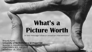 What’s a
Picture Worth
in text-message tobacco cessation interventions?
Shauna Ayres
University of North Carolina at Chapel Hill
Seminar in Interdisciplinary Health Communication
JOMC/HBEH 825, Fall 2016
November 18, 2016
 