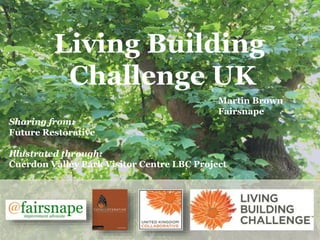 Living Building
Challenge UK
Martin Brown
Fairsnape
Sharing from:
Future Restorative
Illustrated through:
Cuerdon Valley Park Visitor Centre LBC Project
 