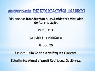 Diplomado: Introducción a los Ambientes Virtuales
de Aprendizaje.
MODULO 3:
Actividad 1: WebQuest
Grupo 25
Asesora: Lilia Gabriela Velázquez Guevara.
Estudiante: Alondra Yareli Rodríguez Gutiérrez.
 