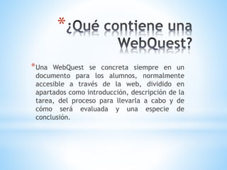 *
*Una WebQuest se concreta siempre en un
documento para los alumnos, normalmente
accesible a través de la web, dividido en
apartados como introducción, descripción de la
tarea, del proceso para llevarla a cabo y de
cómo será evaluada y una especie de
conclusión.
 