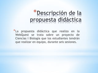 *
*La propuesta didáctica que realizo en la
WebQuest se trata sobre un proyecto de
Ciencias I Biología que los estudiantes tendrán
que realizar en equipo, durante seis sesiones.
 