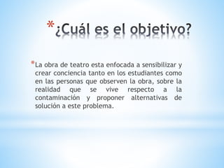 *
*La obra de teatro esta enfocada a sensibilizar y
crear conciencia tanto en los estudiantes como
en las personas que observen la obra, sobre la
realidad que se vive respecto a la
contaminación y proponer alternativas de
solución a este problema.
 
