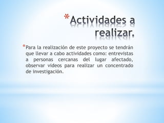 *
*Para la realización de este proyecto se tendrán
que llevar a cabo actividades como: entrevistas
a personas cercanas del lugar afectado,
observar videos para realizar un concentrado
de investigación.
 