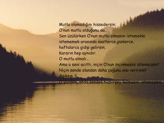 Mutlu olamadığını hissedersin; O’nun mutlu olduğunu da… Sen üzülürken O’nun mutlu olmasını istemekle istememek arasında saatlerce,günlerce, haftalarca gidip gelirsin. Kararın hep aynıdır. O mutlu olmalı… Ama o seni acıttı, niçin O’nun incinmesini istemezsin? Niçin sende olandan daha çoğunu ona verirsin? Aşıksın..!! O yüzden, onda senden hiçbirşey kalmasını istemezsin . 