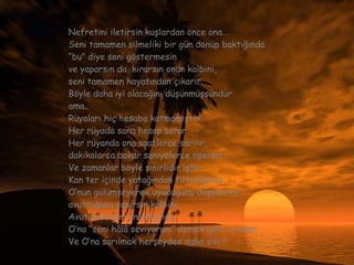 Nefretini iletirsin kuşlardan önce ona… Seni tamamen silmeliki bir gün dönüp baktığında  “ bu” diye seni göstermesin ve yaparsın da, kırarsın onun kalbini,  seni tamamen hayatından çıkarır. Böyle daha iyi olacağını düşünmüşsündür ama.. Rüyaları hiç hesaba katmamıştın… Her rüyada sana hesap sorar. Her rüyanda ona saatlerce sarılır, dakikalarca bakar saniyelerce öpersin.. Ve zamanlar böyle sınırlıdır işte. Kan ter içinde yatağından fırladığında  O’nun gülümseyerek uyuduğunu düşünerek  avuttuğunu sanırsın kalbini. Avutamadığını anladığında,  O’na “seni hâlâ seviyorum” demek gelir içinden  Ve O’na sarılmak herşeyden daha sıkı.!! 