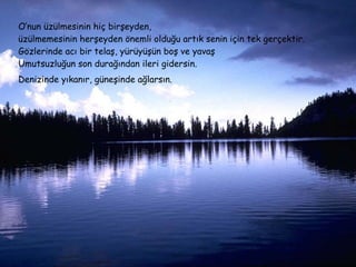 O’nun üzülmesinin hiç birşeyden,  üzülmemesinin herşeyden önemli olduğu artık senin için tek gerçektir. Gözlerinde acı bir telaş, yürüyüşün boş ve yavaş Umutsuzluğun son durağından ileri gidersin. Denizinde yıkanır, güneşinde ağlarsın.   