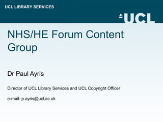 UCL LIBRARY SERVICES
NHS/HE Forum Content
Group
Dr Paul Ayris
Director of UCL Library Services and UCL Copyright Officer
e-mail: p.ayris@ucl.ac.uk
 