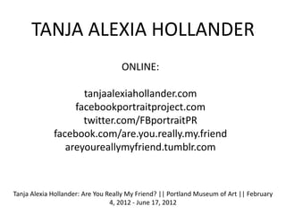 TANJA ALEXIA HOLLANDER
                                    ONLINE:

                    tanjaalexiahollander.com
                  facebookportraitproject.com
                    twitter.com/FBportraitPR
             facebook.com/are.you.really.my.friend
                areyoureallymyfriend.tumblr.com



Tanja Alexia Hollander: Are You Really My Friend? || Portland Museum of Art || February
                                 4, 2012 - June 17, 2012
 