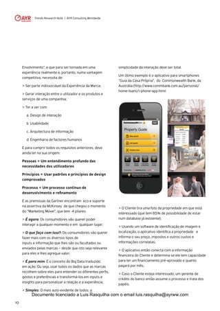 Trends Research Note | AYR Consulting Worldwide
10
Envolvimento”, e que para ser tornada em uma
experiência realmente e, portanto, numa vantagem
competitiva, necessita de:
> Ser parte indissociável da Experiência da Marca;
> Gerar interação entre o utilizador e os produtos e
serviços de uma companhia;
> Ter a ver com:
	 a. Design de interação
	 b. Usabilidade
	 c. Arquitectura de informação
	 d. Engenharia de factores humanos
E para cumprir todos os requisitos anteriores, deve
ainda ter na sua origem:
Pessoas = Um entendimento profundo das
necessidades dos utilizadores
Princípios = Usar padrões e princípios de design
comprovados
Processo = Um processo continuo de
desenvolvimento e refinamento
E as premissas da Gartner encontram eco e suporte
na assertiva da McKinsey de que chegou o momento
do “Marketing Móvel”, que tem 4 pilares:
> É agora: Os consumidores vão querer poder
interagir a qualquer momento e em qualquer lugar;
> O que faço com isso?: Os consumidores vão querer
fazer mais com os diversos tipos de 		
inputs e informação que lhes são ou facultados ou
enviados pelas marcas – desde que isto seja relevante
para eles e lhes agregue valor;
> É para mim: É o conceito do Big Data traduzido
em ação. Ou seja, usar todos os dados que as marcas
recolhem sobre eles para entender os diferentes perfis,
gostos e preferências e transformá-los em inputs e
insights para personalizar a relação e a experiência.
> Simples: O mais auto-evidente de todos: a
simplicidade da interação deve ser total.
Um ótimo exemplo é o aplicativo para smartphones
“Guia da Casa Própria”, do Commonwealth Bank, da
Austrália (http://www.commbank.com.au/personal/
home-loans/i-phone-app.html:
> O Cliente tira uma foto da propriedade em que está
interessado (que tem 85% de possibilidade de estar
num database já existente);
> Usando um software de identificação de imagem e
localização, o aplicativo identifica a propriedade e
informa o seu preço, impostos e outros custos e
informações correlatas;
> O aplicativo então conecta com a informação
financeira do Cliente e determina se ele tem capacidade
para ter um financiamento pré-aprovado e quanto
pagará por mês;
> Caso o Cliente esteja interessado, um gerente de
crédito do banco então assume o processo e trata dos
papéis.
Documento licenciado a Luis Rasquilha com o email luis.rasquilha@ayrww.com
 