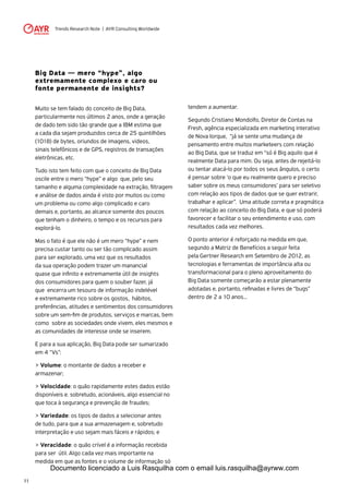 Trends Research Note | AYR Consulting Worldwide
11
Big Data — mero “hype”, algo
extremamente complexo e caro ou
fonte permanente de insights?
Muito se tem falado do conceito de Big Data,
particularmente nos últimos 2 anos, onde a geração
de dado tem sido tão grande que a IBM estima que
a cada dia sejam produzidos cerca de 25 quintilhões
(1018) de bytes, oriundos de imagens, videos,
sinais telefônicos e de GPS, registros de transações
eletrônicas, etc.
Tudo isto tem feito com que o conceito de Big Data
oscile entre o mero “hype” e algo que, pelo seu
tamanho e alguma complexidade na extração, filtragem
e análise de dados ainda é visto por muitos ou como
um problema ou como algo complicado e caro
demais e, portanto, ao alcance somente dos poucos
que tenham o dinheiro, o tempo e os recursos para
explorá-lo.
Mas o fato é que ele não é um mero “hype” e nem
precisa custar tanto ou ser tão complicado assim
para ser explorado, uma vez que os resultados
da sua operação podem trazer um manancial
quase que infinito e extremamente útil de insights
dos consumidores para quem o souber fazer, já
que encerra um tesouro de informação indelével
e extremamente rico sobre os gostos, hábitos,
preferências, atitudes e sentimentos dos consumidores
sobre um sem-fim de produtos, serviços e marcas, bem
como sobre as sociedades onde vivem, eles mesmos e
as comunidades de interesse onde se inserem.
E para a sua aplicação, Big Data pode ser sumarizado
em 4 “Vs”:
> Volume: o montante de dados a receber e
armazenar;
> Velocidade: o quão rapidamente estes dados estão
disponíveis e. sobretudo, acionáveis, algo essencial no
que toca à segurança e prevenção de fraudes;
> Variedade: os tipos de dados a selecionar antes
de tudo, para que a sua armazenagem e, sobretudo
interpretação e uso sejam mais fáceis e rápidos; e
> Veracidade: o quão crível é a informação recebida
para ser útil. Algo cada vez mais importante na
medida em que as fontes e o volume de informação só
tendem a aumentar.
Segundo Cristiano Mondolfo, Diretor de Contas na
Fresh, agência especializada em marketing interativo
de Nova Iorque, “já se sente uma mudança de
pensamento entre muitos marketeers com relação
ao Big Data, que se traduz em “só é Big aquilo que é
realmente Data para mim. Ou seja, antes de rejeitá-lo
ou tentar atacá-lo por todos os seus ângulos, o certo
é pensar sobre ‘o que eu realmente quero e preciso
saber sobre os meus consumidores’ para ser seletivo
com relação aos tipos de dados que se quer extrarir,
trabalhar e aplicar”. Uma atitude correta e pragmática
com relação ao conceito do Big Data, e que só poderá
favorecer e facilitar o seu entendimento e uso, com
resultados cada vez melhores.
O ponto anterior é reforçado na medida em que,
segundo a Matriz de Benefícios a seguir feita
pela Gertner Research em Setembro de 2012, as
tecnologias e ferramentas de importância alta ou
transformacional para o pleno aproveitamento do
Big Data somente começarão a estar plenamente
adotadas e, portanto, refinadas e livres de “bugs”
dentro de 2 a 10 anos...
Documento licenciado a Luis Rasquilha com o email luis.rasquilha@ayrww.com
 