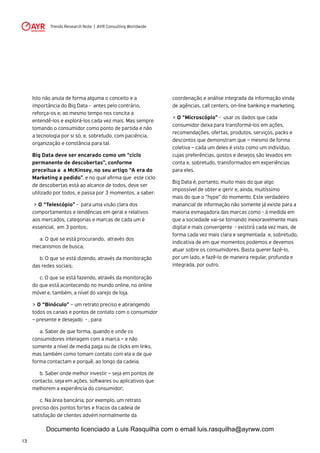 Trends Research Note | AYR Consulting Worldwide
13
Isto não anula de forma alguma o conceito e a
importância do Big Data - antes pelo contrário,
reforça-os e, ao mesmo tempo nos concita a
entendê-los e explorá-los cada vez mais. Mas sempre
tomando o consumidor como ponto de partida e não
a tecnologia por si só, e, sobretudo, com paciência,
organização e constância para tal.
Big Data deve ser encarado como um “ciclo
permanente de descobertas”, conforme
preceitua a a McKinsey, no seu artigo “A era do
Marketing a pedido”, e no qual afirma que este ciclo
de descobertas está ao alcance de todos, deve ser
utilizado por todos, e passa por 3 momentos, a saber:
> O “Telescópio” - para uma visão clara dos
comportamentos e tendências em geral e relativos
aos mercados, categorias e marcas de cada um é
essencial, em 3 pontos:.
	 a. O que se está procurando, através dos
mecanismos de busca;
	 b. O que se está dizendo, através da monitoração
das redes sociais;
	 c. O que se está fazendo, através da monitoração
do que está acontecendo no mundo online, no online
móvel e, também, a nível do varejo de loja.
> O “Binóculo” – um retrato preciso e abrangendo
todos os canais e pontos de contato com o consumidor
– presente e desejado - , para:
	 a. Saber de que forma, quando e onde os
consumidores interagem com a marca – e não
somente a nível de media paga ou de clicks em links,
mas também como tomam contato com ela e de que
forma contactam e porquê, ao longo da cadeia;
	 b. Saber onde melhor investir – seja em pontos de
contacto, seja em ações, softwares ou aplicativos que
melhorem a experiência do consumidor;
	 c. Na área bancária, por exemplo, um retrato
preciso dos pontos fortes e fracos da cadeia de
satisfação de clientes advém normalmente da
coordenação e análise integrada da informação vinda
de agências, call centers, on-line banking e marketing.
> O “Microscópio” - usar os dados que cada
consumidor deixa para transformá-los em ações,
recomendações, ofertas, produtos, serviços, packs e
descontos que demonstram que – mesmo de forma
coletiva – cada um deles é visto como um indivíduo,
cujas preferências, gostos e desejos são levados em
conta e, sobretudo, transformados em experiências
para eles.
Big Data é, portanto, muito mais do que algo
impossível de obter e gerir e, ainda, muitíssimo
mais do que o “hype” do momento. Este verdadeiro
manancial de informação não somente já existe para a
maioria esmagadora das marcas como - à medida em
que a sociedade vai-se tornando inexoravelmente mais
digital e mais convergente - existirá cada vez mais, de
forma cada vez mais clara e segmentada e, sobretudo,
indicativa de em que momentos podemos e devemos
atuar sobre os consumidores. Basta querer fazê-lo,
por um lado, e fazê-lo de maneira regular, profunda e
integrada, por outro.
Documento licenciado a Luis Rasquilha com o email luis.rasquilha@ayrww.com
 