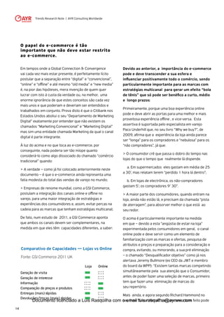 Trends Research Note | AYR Consulting Worldwide
14
O papel do e-commerce é tão
importante que não deve estar restrito
ao e-commerce.
Em tempos onde a Global Connection & Convergence
vai cada vez mais estar presente, é perfeitamente lícito
postular que a separação entre “digital” e “convencional”,
“online” e “offline” e até mesmo “old media” e “new media”
é, na pior das hipóteses, mera invenção de quem quer
lucrar com isto à custa da verdade ou, na melhor, uma
enorme ignorância de que estes conceitos são cada vez
mais unos e que poderiam e deveriam ser entendidos e
trabalhados em conjunto. Prova disto é que o Citibank nos
Estados Unidos aboliui o seu “Departamento de Marketing
Digital” exatamente por entender que não existem os
chamados “Marketing Convencional” e “Marketing Digital”
mas sim uma entidade chamada Marketing da qual o canal
digital é parte integrante.
À luz do acima e no que toca ao e-commerce, por
conseguinte, nada poderia ser tão míope quanto
considerá-lo como algo dissociado do chamado “comércio
tradicional” quando:
> A verdade – como já foi colocado anteriormente neste
documento – é que o e-commerce ainda representa uma
fatia modesta do total das vendas de varejo no mundo;
> Empresas de renome mundial, como a GSI Commerce,
postulam a integração dos canais online e offline no
varejo, para uma maior integração de estratégias e
experiências dos consumidores e, assim, evitar percas na
cadeia para as marcas que tenham estratégias multicanal;
De fato, num estudo de 2011, a GSI Commerce aponta
que ambos os canais devem ser complementares, na
medida em que eles têm capacidades diferentes, a saber:
Devido ao anterior, a importância do e-commerce
pode e deve transcender a sua esfera e
influenciar positivamente todo o comércio, sendo
particularmente importante para as marcas com
estratégias multicanal para gerar um efeito “bola
de tênis” que só pode ser benéfico a curto, médio
e longo prazos:
Primeiramente, porque uma boa experiência online
pode e deve abrir as portas para uma melhor e mais
proveitosa experiência offline , e vice-versa. Esta
assertiva é suportada pelo especialista em varejo
Paco Underhill que, no seu livro “Why we buy?”, de
2009, afirma que a experiência da loja ainda parece
ser “longa” para os compradores e “nebulosa” para os
“não compradores”, já que:
> O consumidor crê que passa o dobro do tempo nas
lojas do que o tempo que realmente lá dispende.
	 a. Em supermercados eles gastam em média de 25
a 30’, mas relatam terem “perdido 1 hora lá dentro”;
	 b. Em lojas de electrônica, os não-compradores
gastam 5’; os compradores 9’ 30”.
> A maior parte dos consumidores, quando entram na
loja, ainda não estão lá, e precisam da chamada “pista
de aterragem”, para absorver melhor o que está ao
seu redor.
O acima é particularmente importante na medida
em que – devido a esta “angústia de estar na loja”
experimentada pelos consumidores em geral, o canal
online pode e deve servir como um elemento de
familiarização com as marcas e ofertas, pesquisa de
atributos e preços e preparação para a consideração e
compra, evitando, ou minorando, a sua pré eliminação
– o chamado “Desqualificador objetivo” como já nos
alertava Jeremy Bullmore (ex CEO da JWT e membro
do board da WPP): “Existem tantas marcas competindo
simultâneamente pela sua atenção que o Consumidor,
antes de poder fazer uma seleção de marcas, primeiro
tem que fazer uma eliminação de marcas do
seu repertório.
Mais ainda, e agora segundo Richard Hammond no
seu livro “Smart Retail” o e-commerce bem feito pode
Comparativo de Capacidades — Lojas vs Online
Fonte: GSI Commerce 2011 UK
Loja Online
Geração de visita
Geração de interesse
Informação
Comparação de preços e produtos
Entregas (mais) rápidas
Devoluções/trocas (mais) rápidas
Documento licenciado a Luis Rasquilha com o email luis.rasquilha@ayrww.com
 