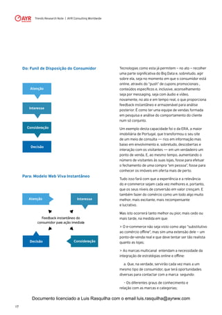 Trends Research Note | AYR Consulting Worldwide
17
Do: Funil de Disposição do Consumidor
Para: Modelo Web Viva Instantâneo
Interesse
Atenção
Consideração
Decisão
Feedback instantâneo do
consumidor para ação imediata
InteresseAtenção
ConsideraçãoDecisão
Tecnologias como esta já permitem – no ato – recolher
uma parte significativa do Big Data e, sobretudo, agir
sobre ela, seja no momento em que o consumidor está
online, através do “push” de cupons promocionais ,
conteúdos específicos e, inclusive, aconselhamento
seja por messaging, seja com áudio e vídeo,
novamente, no ato e em tempo real, o que proporciona
feedback instantâneo e armazenável para análise
posterior. É como ter uma equipe de vendas formada
em pesquisa e análise do comportamento do cliente
num só conjunto.
Um exemplo desta capacidade foi o da ERA, a maior
imobiliária de Portugal, que transformou o seu site
de um meio de consulta — rico em informação mas
baixo em envolvimento e, sobretudo, descobertas e
interação com os visitantes — em um verdadeiro um
ponto de venda. E, ao mesmo tempo, aumentando o
número de visitantes às suas lojas, fosse para efetuar
o fechamento de uma compra “em pessoa”, fosse para
conhecer os imóveis em oferta mais de perto.
Tudo isso fará com que a experiência e a relevância
do e-commerce sejam cada vez melhores e, portanto,
que os seus níveis de conversão em valor cresçam. E
também fazer do comércio como um todo algo muito
melhor, mais excitante, mais recompensante
e lucrativo.
Mas isto ocorrerá tanto melhor ou pior, mais cedo ou
mais tarde, na medida em que:
> O e-commerce não seja visto como algo “substitutivo
ao comércio offline”, mas sim uma extensão dele – um
ponto-de-venda real e que deve tentar ser tão realista
quanto as lojas;
> As marcas multicanal entendam a necessidade da
integração de estratégias online e offline:
	 a. Que, na verdade, servirão cada vez mais a um
mesmo tipo de consumidor, que terá oportunidades
diversas para contactar com a marca segundo:
	 - Os diferentes graus de conhecimento e
relação com as marcas e categorias;
Documento licenciado a Luis Rasquilha com o email luis.rasquilha@ayrww.com
 